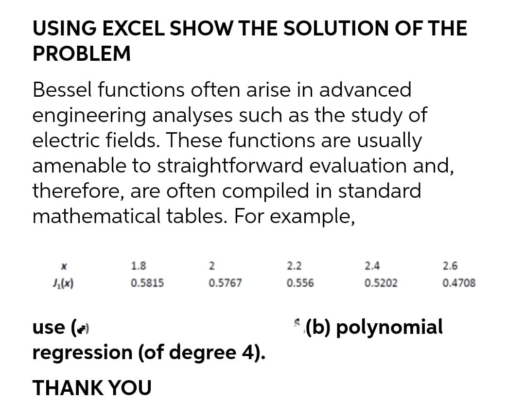USING EXCEL SHOW THE SOLUTION OF THE
PROBLEM
Bessel functions often arise in advanced
engineering analyses such as the study of
electric fields. These functions are usually
amenable to straightforward evaluation and,
therefore, are often compiled in standard
mathematical tables. For example,
1.8
2
2.2
2.4
2.6
J,(x)
0.5815
0.5767
0.556
0.5202
0.4708
* (b) polynomial
use (e
regression (of degree 4).
THANK YOU

