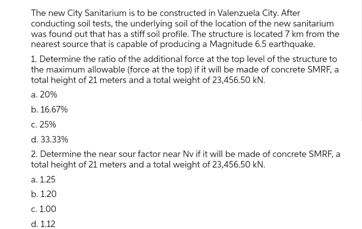 The new City Sanitarium is to be constructed in Valenzuela City. After
conducting soil tests, the underlying soil of the location of the new sanitarium
was found out that has a stiff soil profile. The structure is located 7 km from the
nearest source that is capable of producing a Magnitude 6.5 earthquake.
1. Determine the ratio of the additional force at the top level of the structure to
the maximum allowable (force at the top) if it will be made of concrete SMRF, a
total height of 21 meters and a total weight of 23,456.50 kN.
а. 20%
b. 16.67%
с. 25%
d. 33.33%
2. Determine the near sour factor near Nv if it will be made of concrete SMRF, a
total height of 21 meters and a total weight of 23,456.50 kN.
а. 1.25
b. 1.20
с. 1.00
d. 1.12
