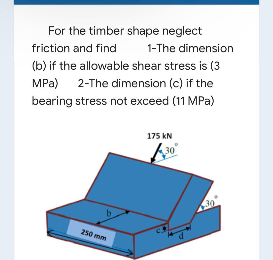 For the timber shape neglect
friction and find
1-The dimension
(b) if the allowable shear stress is (3
2-The dimension (c) if the
MPa)
bearing stress not exceed (11 MPa)
175 kN
30
30
b
250 mm
