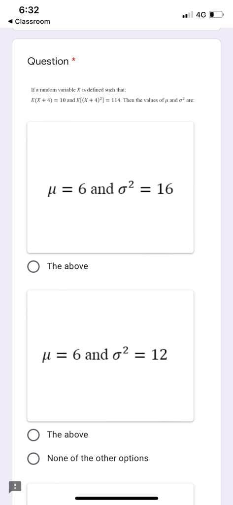 6:32
4G I
« Classroom
Question *
If a random variable X is defined such that:
E(X + 4) = 10 and E[(X + 4)*] = 114. Then the values of u and a are:
µ = 6 and o? = 16
The above
µ = 6 and o? = 12
The above
None of the other options
