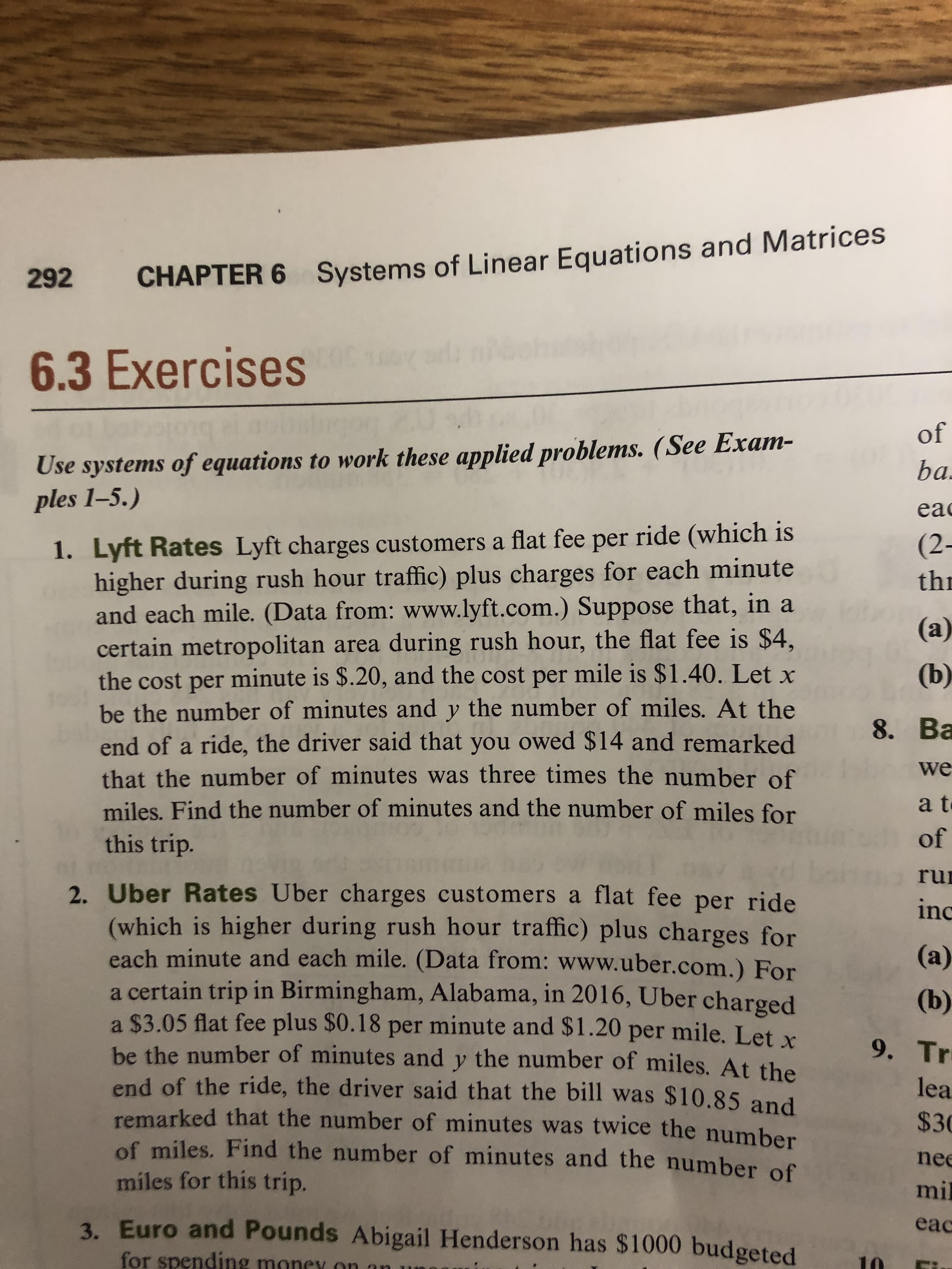 Systems of Linear Equations and Matrices
292
CHAPTER 6
6.3 Exercises
of
Use systems of equations to work these applied problems. (See Exam-
ples 1-5.)
ba
ea
1. Lyft Rates Lyft charges customers a flat fee per ride (which is
higher during rush hour traffic) plus charges for each minute
and each mile. (Data from: www.lyft.com.) Suppose that, in a
certain metropolitan area during rush hour, the flat fee is $4,
the cost per minute is $.20, and the cost per mile is $1.40. Let
be the number of minutes and y the number of miles. At the
end of a ride, the driver said that you owed $14 and remarked
that the number of minutes was three times the number of
miles. Find the number of minutes and the number of miles for
this trip.
(2-
th
(а)
(b)
8. Ва
we
a t
of
ru
inc
2. Uber Rates Uber charges customers a flat fee per ride
(which is higher during rush hour traffic) plus charges for
each minute and each mile. (Data from: www.uber.com.) For
a certain trip in Birmingham, Alabama, in 2016, Uber charged
a $3.05 flat fee plus $0.18 per minute and $1.20 per mile. Let x
be the number of minutes and y the number of miles. At the
end of the ride, the driver said that the bill was $10.85 and
remarked that the number of minutes was twice the number
of miles. Find the number of minutes and the number of
miles for this trip.
(a)
(b)
9. Tr
lea
$30
nee
mil
3. Euro and Pounds Abigail Henderson has $1000 budgeted
eac
for spending money on
