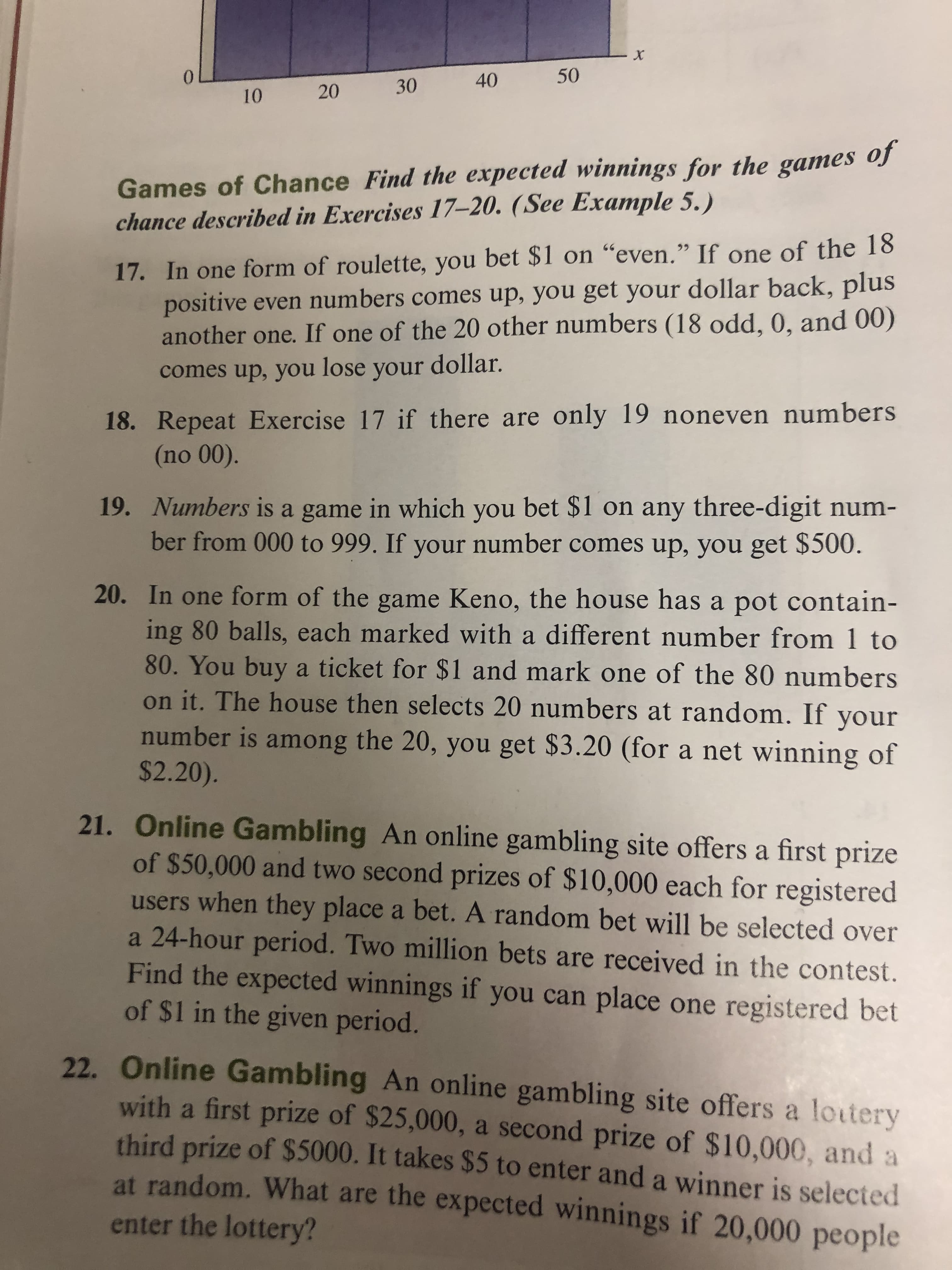 x
50
0
40
30
20
10
Games of Chance Find the expected winnings for the games of
chance described in Exercises 17-20. (See Example 5.)
17. In one form of roulette, you bet $1 on "even." If one of the 18
positive even numbers comes up, you get your dollar back, plus
another one. If one of the 20 other numbers (18 odd, 0, and 00)
66
comes up, you lose your dollar.
18. Repeat Exercise 17 if there are only 19 noneven numbers
(no 00).
19. Numbers is a game in which you bet $1 on any three-digit num-
ber from 000 to 999. If your number comes up, you get $500.
20. In one form of the game Keno, the house has a pot contain-
ing 80 balls, each marked with a different number from 1 to
80. You buy a ticket for $1 and mark one of the 80 numbers
on it. The house then selects 20 numbers at random. If your
number is among the 20, you get $3.20 (for a net winning of
$2.20).
21. Online Gambling An online gambling site offers a first prize
of $50,000 and two second prizes of $10,000 each for registered
users when they place a bet. A random bet will be selected over
a 24-hour period. Two million bets are received in the contest.
Find the expected winnings if you can place one registered bet
of $1 in the given period.
22. Online Gambling An online gambling site offers a loutery
with a first prize of $25,000, a second prize of $10,000, and a
third prize of $5000. It takes $5 to enter and a winner is selected
at random. What are the expected winnings if 20,000 people
enter the lottery?
