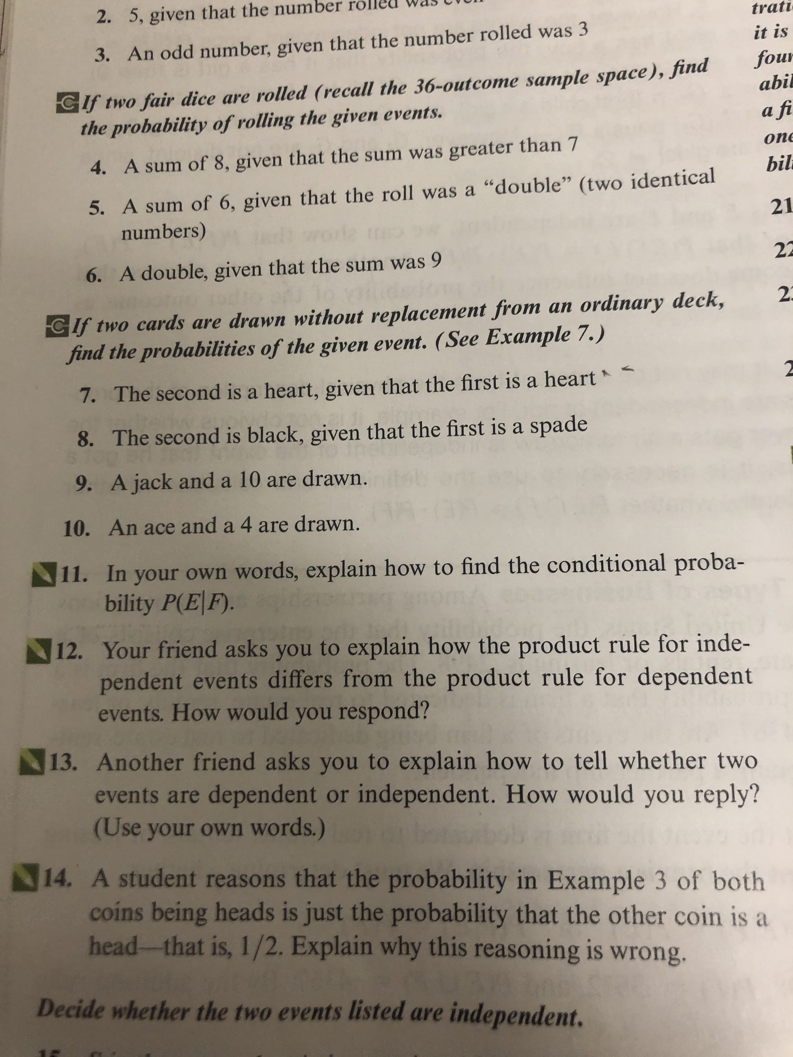 2. 5, given that the number
trati
it is
3. An odd number, given that the number rolled was 3
four
Cif two fair dice are rolled (recall the 36-outcome sample space), Jina
the probability of rolling the given events.
abil
a fi
оne
4. A sum of 8, given that the sum was greater than 7
bil
5. A sum of 6, given that the roll was a "double" (two identical
numbers)
21
22
6. A double, given that the sum was 9
23
CIf two cards are drawn without replacement from an ordinary deck,
find the probabilities of the given event. (See Example 7.)
7.
The second is a heart, given that the first is a heart
A
8. The second is black, given that the first is a spade
9. A jack and a 10 are drawn.
10. An ace and a 4 are drawn.
11. In your own words, explain how to find the conditional proba-
bility P(EF).
12. Your friend asks you to explain how the product rule for inde-
pendent events differs from the product rule for dependent
events. How would you respond?
13. Another friend asks you to explain how to tell whether two
events are dependent or independent. How would you reply?
(Use your own words.)
14. A student reasons that the probability in Example 3 of both
coins being heads is just the probability that the other coin is a
head-that is, 1/2. Explain why this reasoning is wrong.
Decide whether the two events listed are independent.
