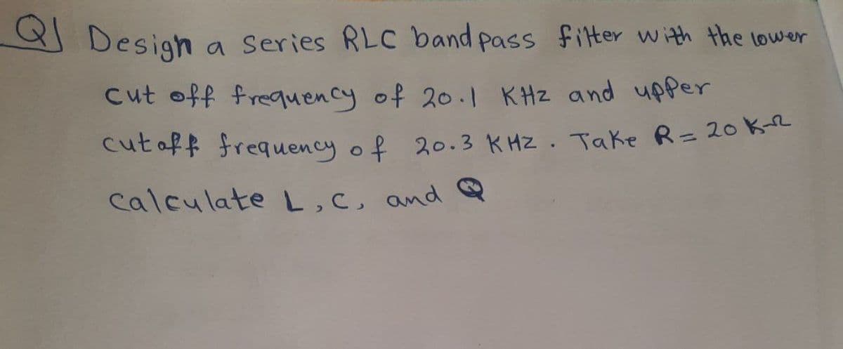 Design
cut off frequency of 20.1 KHz and upper
cut off frequency of 20.3 KHz. Take R = 20K-²²
calculate L, C, and Q
a series RLC band pass filter with the lower
