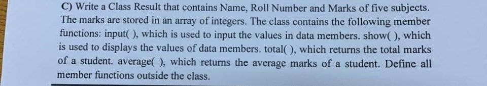 C) Write a Class Result that contains Name, Roll Number and Marks of five subjects.
The marks are stored in an array of integers. The class contains the following member
functions: input(), which is used to input the values in data members. show(), which
is used to displays the values of data members. total(), which returns the total marks
of a student. average(), which returns the average marks of a student. Define all
member functions outside the class.
