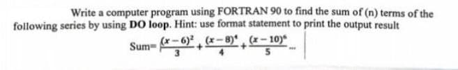 Write a computer program using FORTRAN 90 to find the sum of (n) terms of the
following series by using DO loop. Hint: use format statement to print the output result
Sum-(-6)2(x-8)(x-10)
3
5