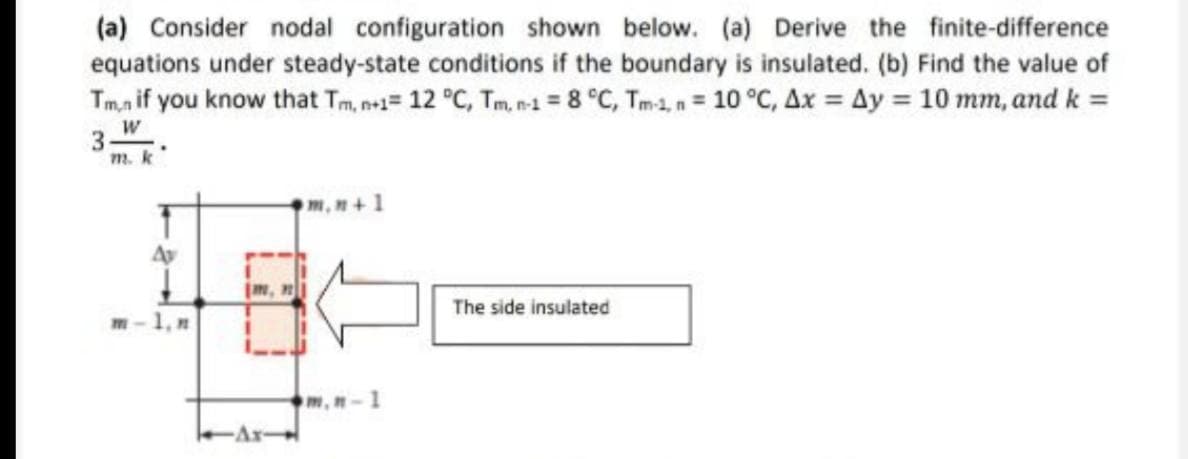 (a) Consider nodal configuration shown below. (a) Derive the finite-difference
equations under steady-state conditions if the boundary is insulated. (b) Find the value of
Tmn if you know that Tm, n+1= 12 °C, Tm, n-1 = 8 °C, Tm-1, n = 10 °C, Ax = Ay = 10 mm, and k =
W
3
m. k
Av
m-1.n
1
m, n-1
The side insulated