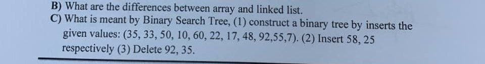 B) What are the differences between array and linked list.
C) What is meant by Binary Search Tree, (1) construct a binary tree by inserts the
given values: (35, 33, 50, 10, 60, 22, 17, 48, 92,55,7). (2) Insert 58, 25
respectively (3) Delete 92, 35.