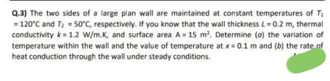 Q.3) The two sides of a large plan wall are maintained at constant temperatures of T₁
= 120°C and T₂ = 50°C, respectively. If you know that the wall thickness L= 0.2 m, thermal
conductivity k = 1.2 W/m.K, and surface area A = 15 m². Determine (a) the variation of
temperature within the wall and the value of temperature at x = 0.1 m and (b) the rate of
heat conduction through the wall under steady conditions.