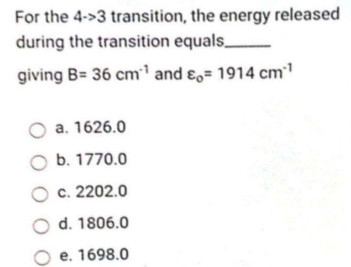 For the 4->3 transition, the energy released
during the transition equals_
giving B= 36 cm¹ and = 1914 cm*¹
O a. 1626.0
O b. 1770.0
O c. 2202.0
O d. 1806.0
O e. 1698.0
