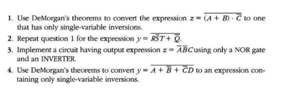 1. Use DeMorgan's theorems to convert the expression z = (A + B) · C to one
that has only single-variable inversions.
2. Repeat question 1 for the expression y = RST+ Q.
3. Implement a circuit having output expression z = ABCusing only a NOR gate
and an INVERTER.
4. Use DeMorgan's theorems to convert y = A + B + CD to an expression con-
taining only single-variable inversions.
