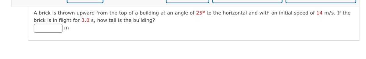 A brick is thrown upward from the top of a building at an angle of 25° to the horizontal and with an initial speed of 14 m/s. If the
brick is in flight for 3.0 s, how tall is the building?
m
