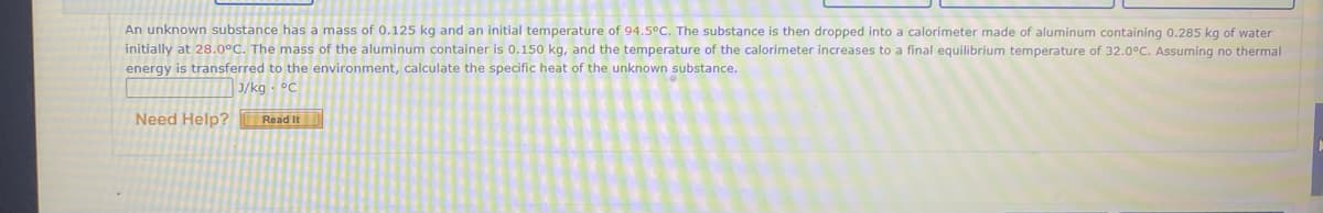 An unknown substance has a mass of 0.125 kg and an initial temperature of 94.5°C. The substance is then dropped into a calorimeter made of aluminum containing 0.285 kg of water
initially at 28.0°C. The mass of the aluminum container is 0.150 kg, and the temperature of the calorimeter increases to a final equilibrium temperature of 32.0°C. Assuming no thermal
energy is transferred to the environment, calculate the specific heat of the unknown substance.
J/kg - °C
Need Help?
Read It
