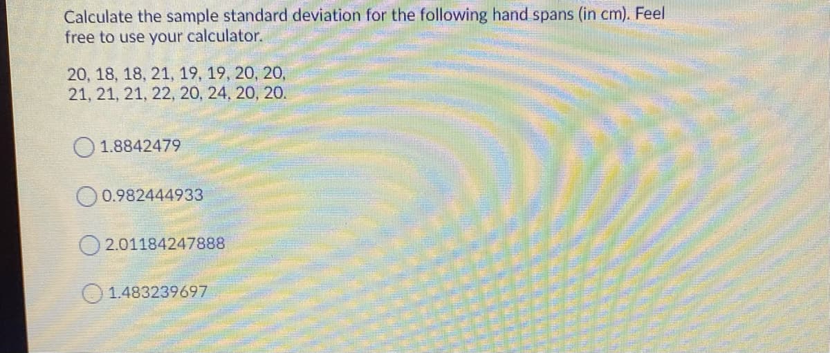 Calculate the sample standard deviation for the following hand spans (in cm). Feel
free to use your calculator.
20, 18, 18, 21, 19, 19, 20, 20,
21, 21, 21, 22, 20, 24, 20, 20.
1.8842479
O0.982444933
O 2.01184247888
1.483239697
