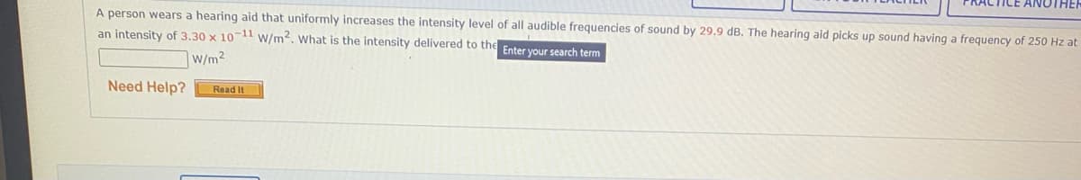 A person wears a hearing aid that uniformly increases the intensity level of all audible frequencies of sound by 29.9 dB. The hearing aid picks up sound having a frequency of 250 Hz at
an intensity of 3.30 x 10-11 w/m². What is the intensity delivered to the Enter your search term
|W/m²
Need Help?
Read It
