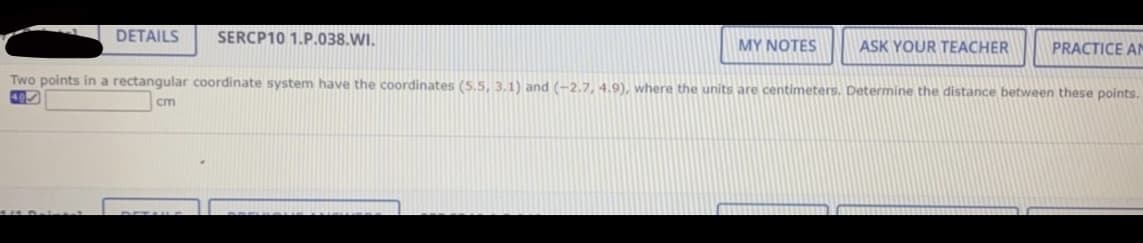 DETAILS
SERCP10 1.P.038.WI.
MY NOTES
ASK YOUR TEACHER
PRACTICE AN
Two points in a rectangular coordinate system have the coordinates (5.5, 3.1) and (-2.7, 4.9), where the units are centimeters. Determine the distance between these points.
495
cm
