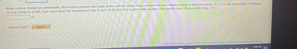 When a driver brakes an automobile, the friction between the brake drums and the brake shoes converts the car's kinetic energy to thermal energy. If a 1550-kg automobile traveling at
28 m/s comes to a halt, how much does the temperature rise in each of the four 8.0 kg iron brake drums? (The specific heat of iron is 448 J/(kg - °C).)
Need Help?
Read It
