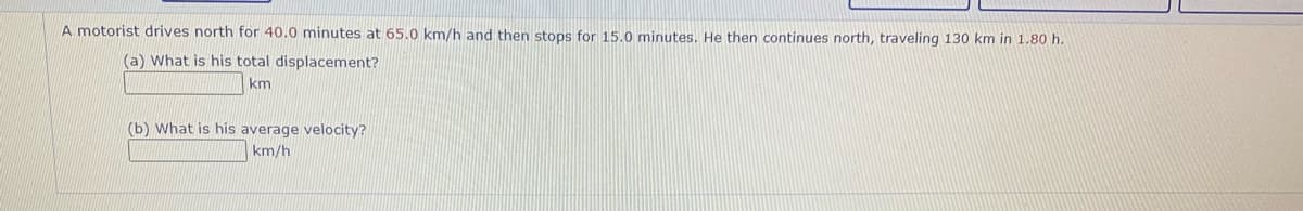 A motorist drives north for 40.0 minutes at 65.0 km/h and then stops for 15.0 minutes. He then continues north, traveling 130 km in 1.80 h.
(a) What is his total displacement?
km
(b) What is his average velocity?
km/h
