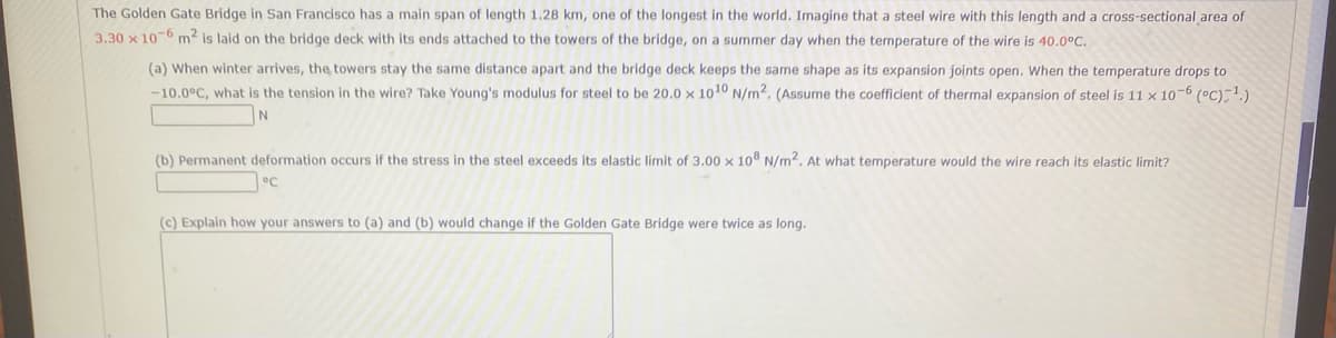 The Golden Gate Bridge in San Francisco has a main span of length 1.28 km, one of the longest in the world. Imagine that a steel wire with this length and a cross-sectional area of
3.30 x 10-6 m2 is laid on the bridge deck with its ends attached to the towers of the bridge, on a summer day when the temperature of the wire is 40.0°C.
(a) When winter arrives, the towers stay the same distance apart and the bridge deck keeps the same shape as its expansion joints open. When the temperature drops to
-10.0°C, what is the tension in the wire? Take Young's modulus for steel to be 20.0 x 1010 N/m². (Assume the coefficient of thermal expansion of steel is 11 × 10–6 (°C)-1.)
(b) Permanent deformation occurs if the stress in the steel exceeds its elastic limit of 3.00 x 10 N/m2. At what temperature would the wire reach its elastic limit?
°C
(c) Explain how your answers to (a) and (b) would change if the Golden Gate Bridge were twice as long.
