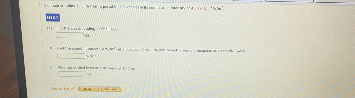 A person standing 1.15 m from a portable speaker hears its sound at an intensity of 4.30 × 10~3 w/m2.
HINT
(a) Find the corresponding decibel level.
dB
(b) Find the sound intensity (in W/m) at a distance of 45.0 m, assuming the sound propagates as a spherical wave.
W/m?
(c) Find the decibel level at a distance of 45.0 m.
dB
Need Help? Read It
Watch It
