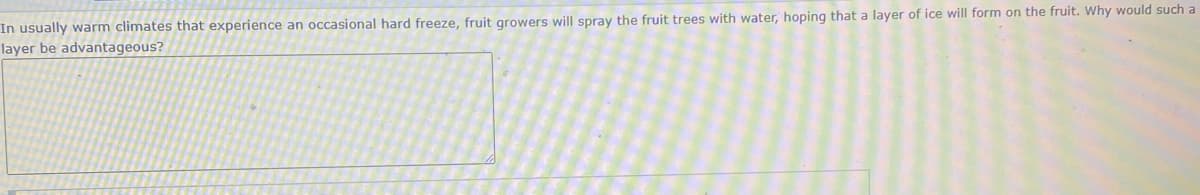 In usually warm climates that experience an occasional hard freeze, fruit growers will spray the fruit trees with water, hoping that a layer of ice will form on the fruit. Why would such a
layer be advantageous?
