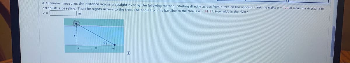 A surveyor measures the distance across a straight river by the following method: Starting directly across from a tree on the opposite bank, he walks x = 120 m along the riverbank to
establish a baseline. Then he sights across to the tree. The angle from his baseline to the tree is e = 41.2°. How wide is the river?
y =
