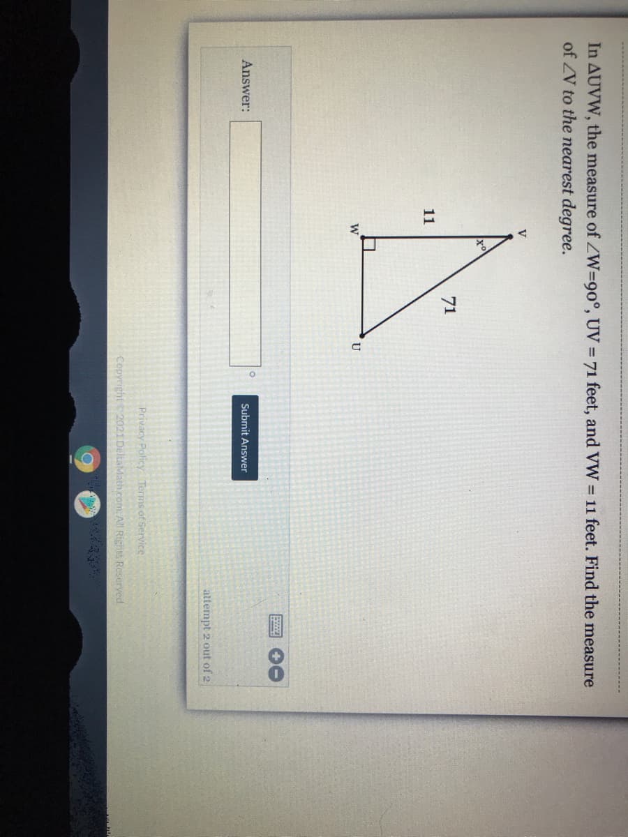 In AUVW, the measure of ZW=90°, UV = 71 feet, and VW 11 feet. Find the measure
of ZV to the nearest degree.
V
71
11
U
Answer:
Submit Answer
attempt 2 out of 2
Privacy Policy Terms of Service
Copyright 2021DeltaMath.com. All Rights Reserved.
