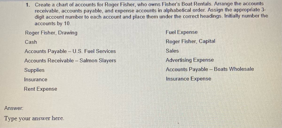 1. Create a chart of accounts for Roger Fisher, who owns Fisher's Boat Rentals. Arrange the accounts
receivable, accounts payable, and expense accounts in alphabetical order. Assign the appropriate 3-
digit account number to each account and place them under the correct headings. Initially number the
accounts by 10.
Roger Fisher, Drawing
Cash
Accounts Payable - U.S. Fuel Services
Accounts Receivable - Salmon Slayers
Supplies
Insurance
Rent Expense
Answer:
Type your answer here.
Fuel Expense
Roger Fisher, Capital
Sales
Advertising Expense
Accounts Payable - Boats Wholesale
Insurance Expense