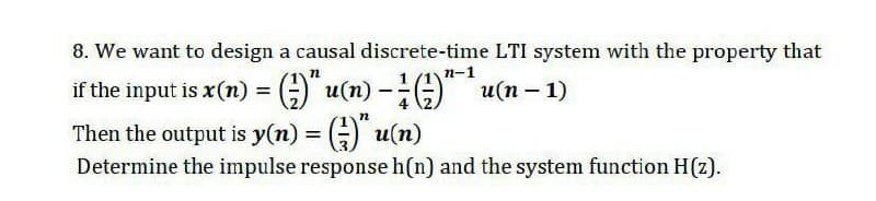 8. We want to design a causal discrete-time LTI system with the property that
п-1
if the input is x(n) = G" u(n) -" u(n – 1)
Then the output is y(n) = () u(n)
%3D
Determine the impulse response h(n) and the system function H(z).
