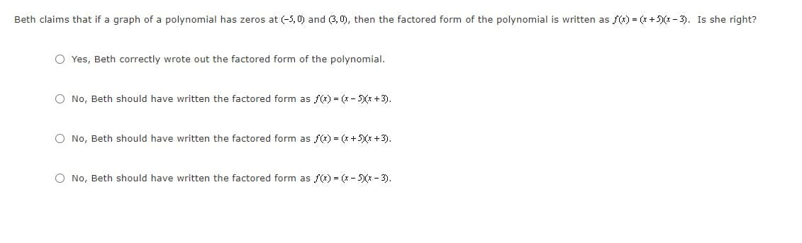 Beth claims that if a graph of a polynomial has zeros at (-5, 0) and (3, 0), then the factored form of the polynomial is written as f(x) = (x +5)(x - 3). Is she right?
O Yes, Beth correctly wrote out the factored form of the polynomial.
O No, Beth should have written the factored form as f) = (x - 5)(x +3).
O No, Beth should have written the factored form as f(x) = (x +5)(x +3).
O No, Beth should have written the factored form as f) = (x - 5)(x -3).
