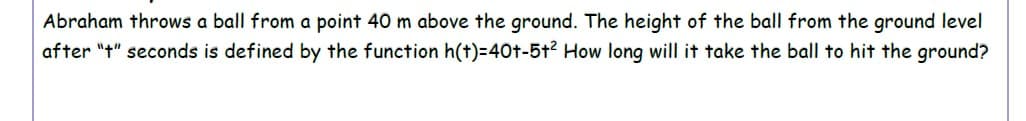 Abraham throws a ball from a point 40 m above the ground. The height of the ball from the ground level
after "t" seconds is defined by the function h(t)=40t-5t2 How long will it take the ball to hit the ground?
