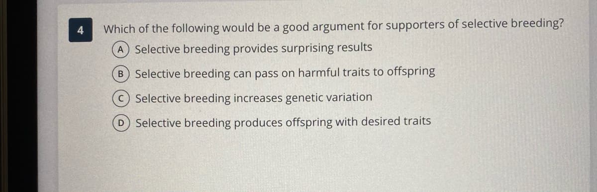 4
Which of the following would be a good argument for supporters of selective breeding?
A Selective breeding provides surprising results
B Selective breeding can pass on harmful traits to offspring
C Selective breeding increases genetic variation
D Selective breeding produces offspring with desired traits
