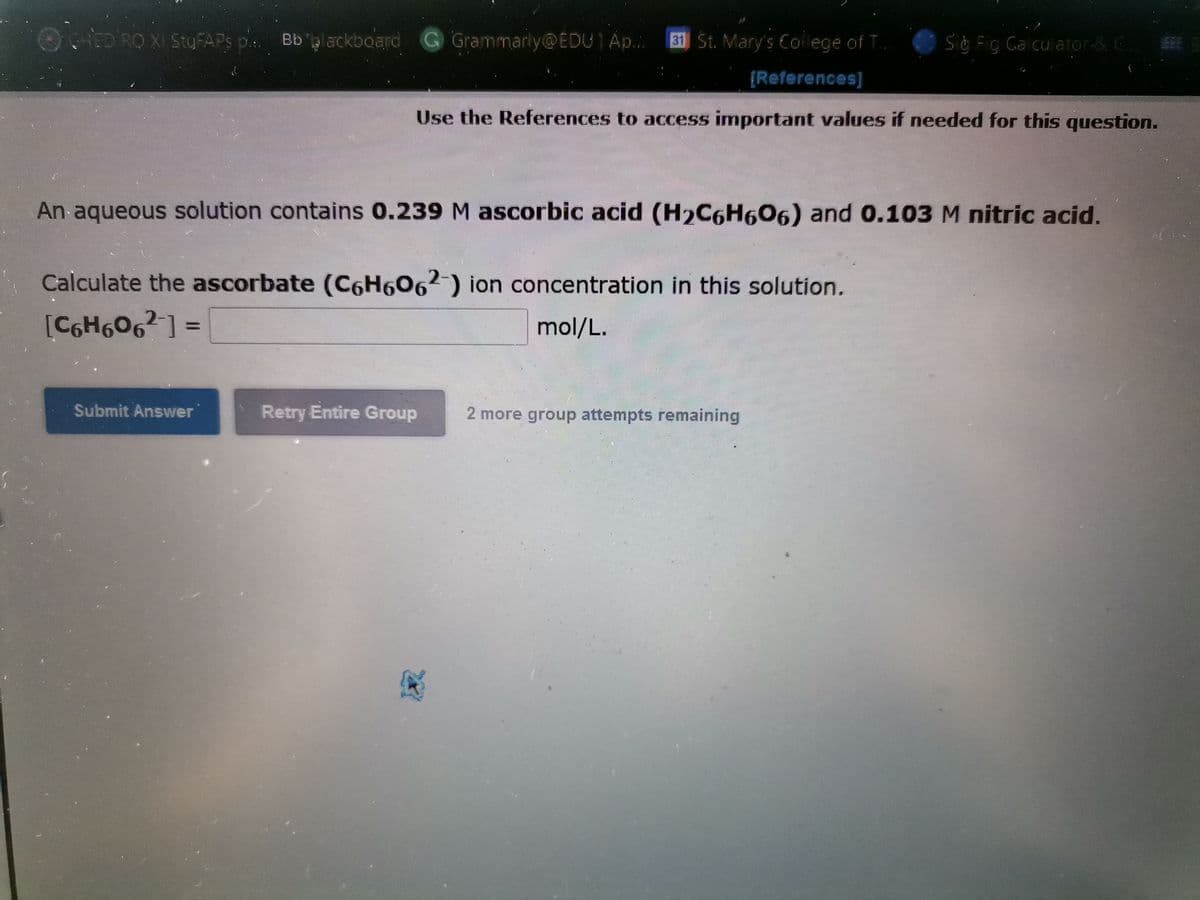 9ED RO XI StyFAPS p.
Bb glackboard G Grammarly@EDU1A...
31 St. Mary's Co lege of T.
Sg Fig Ga cu ator& C E
LEE
{References]
Use the References to access important values if needed for this question.
An aqueous solution contains 0.239 M ascorbic acid (H2C6H606) and 0.103M nitric acid.
Calculate the ascorbate (C6H6062-) ion concentration in this solution.
[C6H6O6²] =
mol/L.
Submit Answer
Retry Entire Group
2 more group attempts remaining
