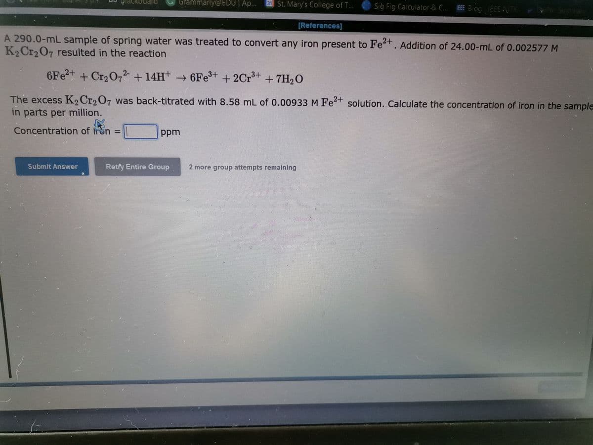 ackbQard
Grammarly@EDUT Ap...
31 St. Mary's College of T...
Sig Fig Galculator-& C.. EEE Bog
g EEEN
TK
[References]
A 290.0-mL sample of spring water was treated to convert any iron present to Fe+. Addition of 24.00-mL of 0.002577 M
K2 Cr2O7 resulted in the reaction
6F22+ + Cr2O72 + 14H+ → 6Fe+ + 2Cr+ + 7H2O
The excess K, Cr2O7 was back-titrated with 8.58 mL of 0.00933 M Fet solution. Calculate the concentration of iron in the sample
in parts per million.
Concentration of mon =
ppm
Submit Answer
Retry Entire Group
2 more group attempts remaining
