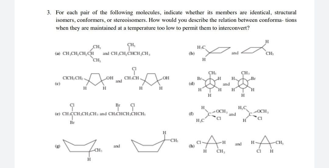 3. For each pair of the following molecules, indicate whether its members are identical, structural
isomers, conformers, or stereoisomers. How would you describe the relation between conforma- tions
when they are maintained at a temperature too low to permit them to interconvert?
CH,
CH,
and CH,CH,CHCH,CH,
CH,
(a) CH CH,CH,CH
(b)
and
CH
H
ÇH,
CICH CH:
CH CH.
and
Br
(d)
H.
Br
(c)
and
H
H
H
Br
H.
H,C
(e) CH CCH CH CH, and CHCHCH CHCH,
OCH,
and
OCH,
H
Br
CH
and
-CH,
(g)
and
(h)
H
CH,
CI
