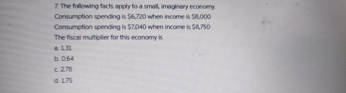 7. The following facts apply to a small, imaginary economy.
Consumption spending is $6,720 when income is $8,000
Consumption spending is $7,040 when income is $8,750
The fiscal multiplier for this economy
is
а. 131
b.0.64
c. 278
d. 175
