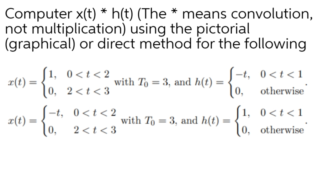 Computer x(t) * h(t) (The * means convolution,
not multiplication) using the pictorial
(graphical) or direct method for the following
[1, 0<t<2
x(t) =
-t, 0<t<1
0, 2<t<3
with To = 3, and h(t) =
[0,
otherwise
|1, 0<t<1
æ(t) = -t, 0 <t< 2
with To = 3, and h(t)
%3D
[0,
2 < t < 3
(0, otherwise
