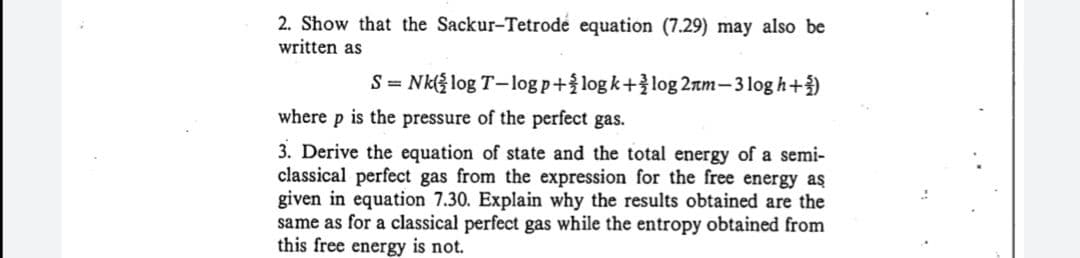 2. Show that the Sackur-Tetrode equation (7.29) may also be
written as
S= Nk( log T-log p+log k+log 2nm-3 log h+)
where p is the pressure of the perfect gas.
3. Derive the equation of state and the total energy of a semi-
classical perfect gas from the expression for the free energy aş
given in equation 7.30. Explain why the results obtained are the
same as for a classical perfect gas while the entropy obtained from
this free energy is not.
