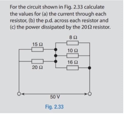 For the circuit shown in Fig. 2.33 calculate
the values for (a) the current through each
resistor, (b) the p.d. across each resistor and
(c) the power dissipated by the 20Q resistor.
8Ω
15 2
10 2
16 Ω
20 Ω
50 V
Fig. 2.33
