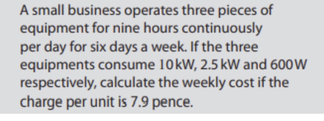 A small business operates three pieces of
equipment for nine hours continuously
per day for six days a week. If the three
equipments consume 10kW, 2.5 kW and 600W
respectively, calculate the weekly cost if the
charge per unit is 7.9 pence.
