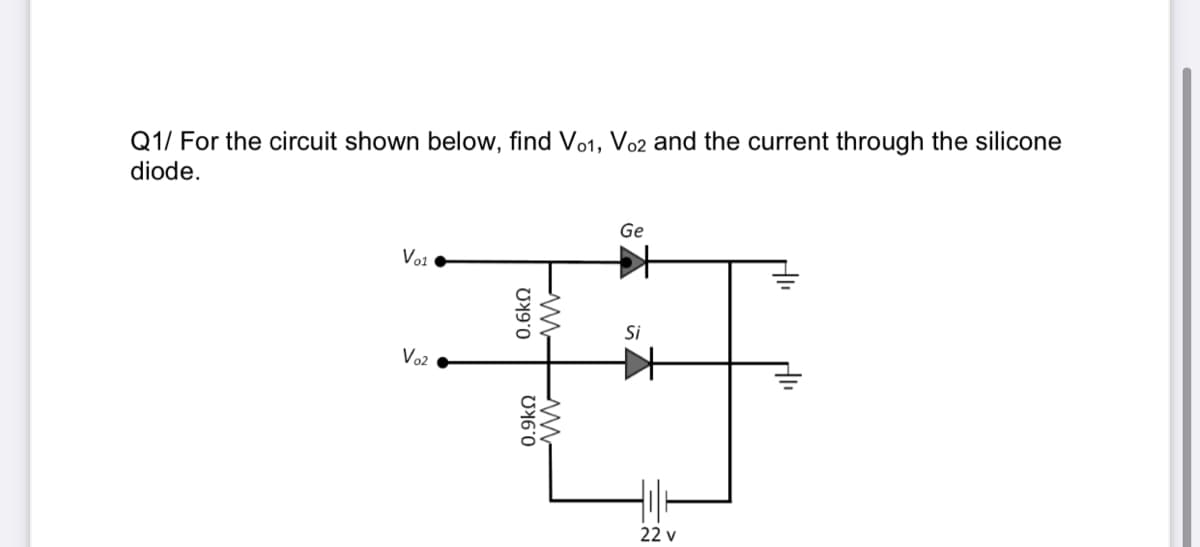 Q1/ For the circuit shown below, find Vo1, Vo2 and the current through the silicone
diode.
Ge
Vo1
Si
Vo2
22 v
0.6kN
0.9kn
