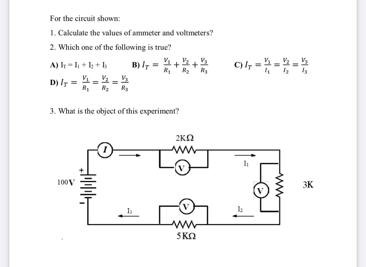 For the circuit shown:
1. Calculate the values of ammeter and voltmeters?
2. Which one of the following is true?
V3
V1
+
R1
V2
V2
V3
A) IT = I1 + I2 + I3
B) IT
C) I =
R2
R3
I2
13
V2
D) IT =
R1
V1
V3
R2
R3
3. What is the object of this experiment?
2KN
I1
V
100V
3K
V
I2
I3
5 ΚΩ
