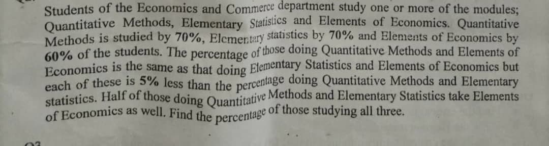 of Economics as well. Find the percentage of those studying all three.
Students of the Economics and Commerce department study one or more of the modules;
Quantitative Methods, Elementary Statistics and Elements of Economics. Quantitative
Methods is studied by 70%, Elcmertery statistics by 70% and Elements of Economics by
60% of the students. The percentage of those doing Quantitative Methods and Elements of
Economics is the same as that doing Elementary Statistics and Elements of Economics but
each of these is 5% less than the percentage doing Quantitative Methods and Elementary
statistics. Half of those doing Ouantitative Methods and Elementary Statistics take Elements
