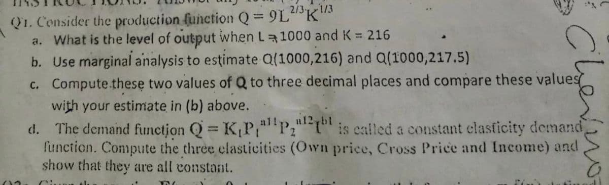 2/3-
1/3
Q1. Consider the production function Q = 9LK"
a. What is the level of output when L 1000 and K = 216
b. Use marginal analysis to estimate Q(1000,216) and Q(1000,217.5)
c. Compute.these two values of Q to three decimal places and compare these values
with your estimate in (b) above.
d. The demand funetjon Q = K,P,""P;"1" is ealled a constant clasficity demand
function. Compute the three clasticities (Own price, Cross Price and Income) and
show that they are all constant.
%3D
a12,b1
