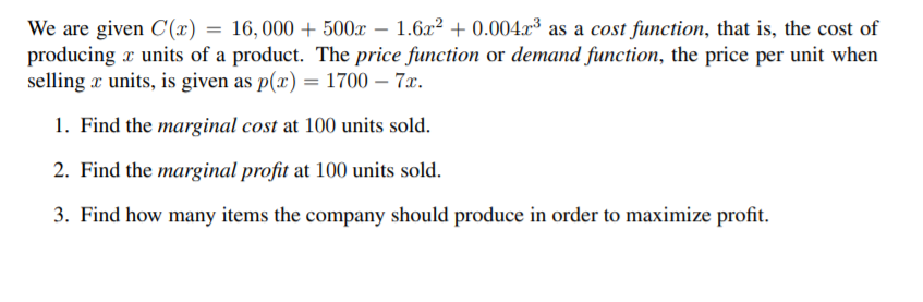 We are given C(x) = 16, 000 + 500x – 1.62² + 0.004.x³ as a cost function, that is, the cost of
producing x units of a product. The price function or demand function, the price per unit when
selling x units, is given as p(x) = 1700 – 7x.
1. Find the marginal cost at 100 units sold.
2. Find the marginal profit at 100 units sold.
3. Find how many items the company should produce in order to maximize profit.
