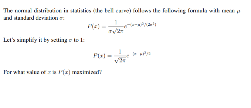 The normal distribution in statistics (the bell curve) follows the following formula with mean u
and standard deviation o:
1
P(x) =
-(z-µ)²/(2g²)
Let's simplify it by setting o to 1:
1
e-(z-µ)²/2
2T
P(x) =
%3!
For what value of x is P(x) maximized?
