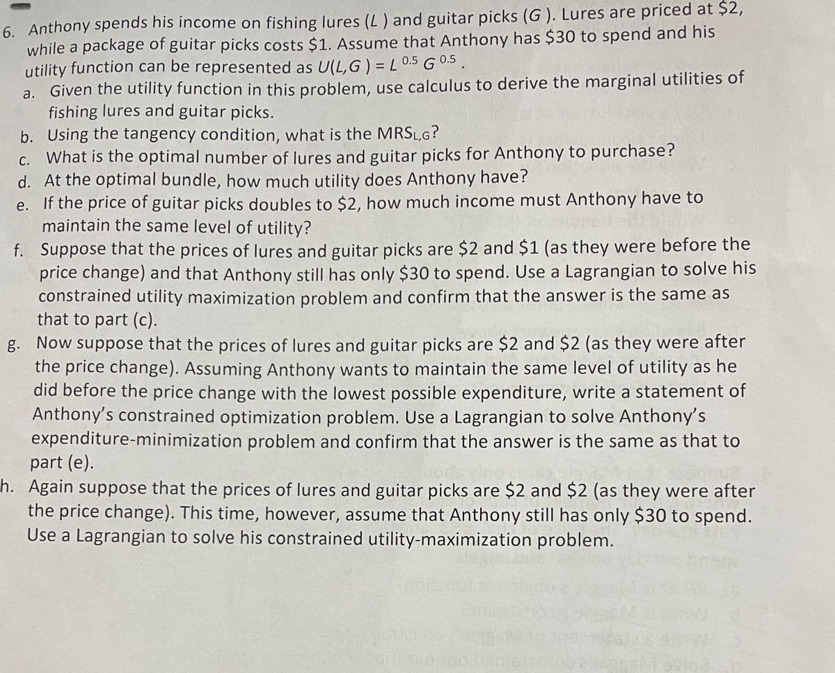 6. Anthony spends his income on fishing lures (L ) and guitar picks (G ). Lures are priced at $2,
while a package of guitar picks costs $1. Assume that Anthony has $30 to spend and his
utility function can be represented as U(L,G) = L 0.5 GO5.
a. Given the utility function in this problem, use calculus to derive the marginal utilities of
fishing lures and guitar picks.
b. Using the tangency condition, what is the MRSL,G?
c. What is the optimal number of lures and guitar picks for Anthony to purchase?
d. At the optimal bundle, how much utility does Anthony have?
e. If the price of guitar picks doubles to $2, how much income must Anthony have to
maintain the same level of utility?
f. Suppose that the prices of lures and guitar picks are $2 and $1 (as they were before the
price change) and that Anthony still has only $30 to spend. Use a Lagrangian to solve his
constrained utility maximization problem and confirm that the answer is the same as
that to part (c).
g. Now suppose that the prices of lures and guitar picks are $2 and $2 (as they were after
the price change). Assuming Anthony wants to maintain the same level of utility as he
did before the price change with the lowest possible expenditure, write a statement of
Anthony's constrained optimization problem. Use a Lagrangian to solve Anthony's
expenditure-minimization problem and confirm that the answer is the same as that to
part (e).
h. Again suppose that the prices of lures and guitar picks are $2 and $2 (as they were after
the price change). This time, however, assume that Anthony still has only $30 to spend.
Use a Lagrangian to solve his constrained utility-maximization problem.
codar
