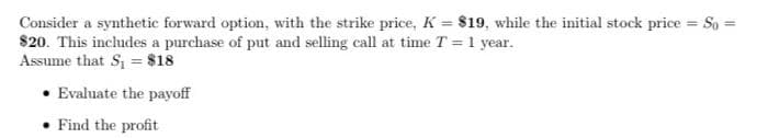 Consider a synthetic forward option, with the strike price, K = $19, while the initial stock price = So =
$20. This includes a purchase of put and selling call at time T =1 year.
Assume that S = $18
• Evaluate the payoff
• Find the profit
