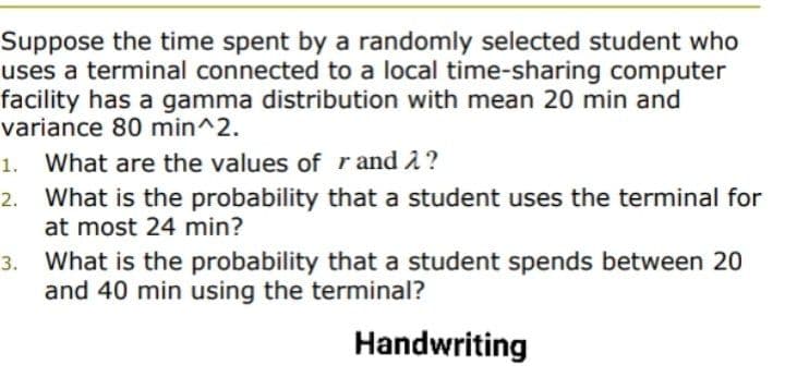 Suppose the time spent by a randomly selected student who
uses a terminal connected to a local time-sharing computer
facility has a gamma distribution with mean 20 min and
variance 80 min^2.
1. What are the values of r and 2?
What is the probability that a student uses the terminal for
at most 24 min?
2.
3. What is the probability that a student spends between 20
and 40 min using the terminal?
Handwriting
