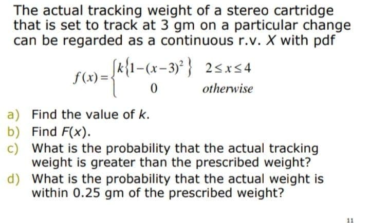 The actual tracking weight of a stereo cartridge
that is set to track at 3 gm on a particular change
can be regarded as a continuous r.v. X with pdf
Sk{1-(x-3)² } 2<xs4
f(x) =
otherwise
a) Find the value of k.
b) Find F(x).
c) What is the probability that the actual tracking
weight is greater than the prescribed weight?
d) What is the probability that the actual weight is
within 0.25 gm of the prescribed weight?
